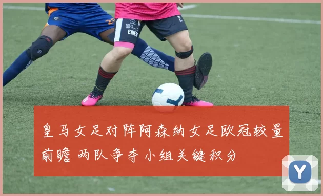 皇马女足对阵阿森纳女足欧冠较量前瞻 两队争夺小组关键积分