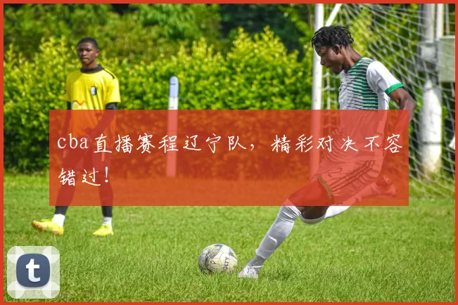 cba直播赛程辽宁队，精彩对决不容错过！