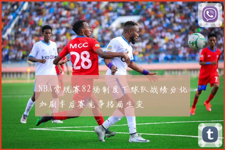 NBA常规赛82场制度下球队战绩分化加剧季后赛竞争格局生变