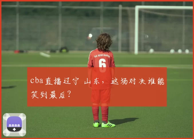 cba直播辽宁 山东，这场对决谁能笑到最后？