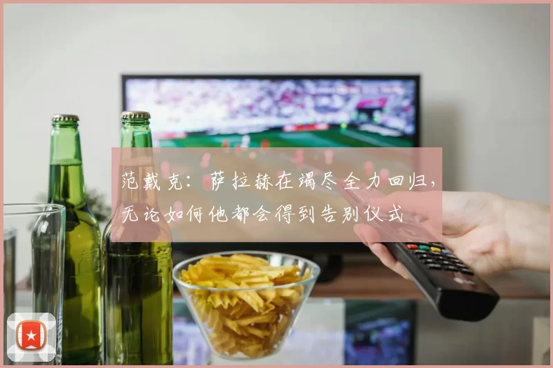 范戴克：萨拉赫在竭尽全力回归，无论如何他都会得到告别仪式