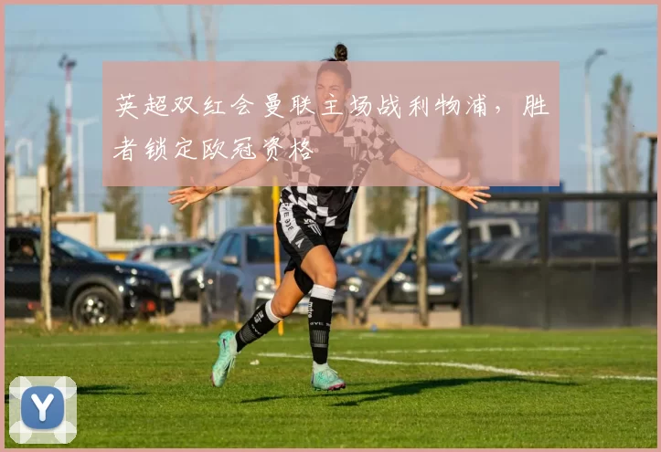 英超双红会曼联主场战利物浦，胜者锁定欧冠资格